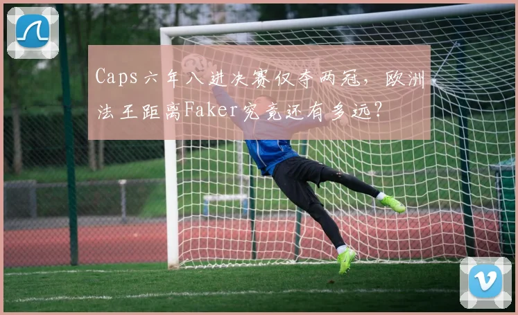 Caps六年八进决赛仅夺两冠,欧洲法王距离Faker究竟还有多远?