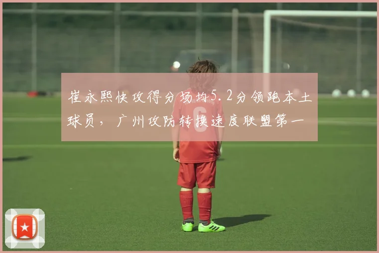 崔永熙快攻得分场均5.2分领跑本土球员,广州攻防转换速度联盟第一