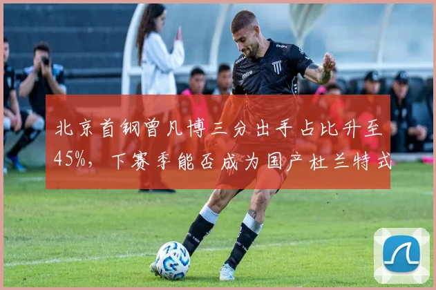 北京首钢曾凡博三分出手占比升至45%，下赛季能否成为国产杜兰特式核心？