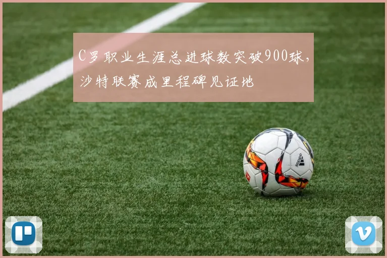 C罗职业生涯总进球数突破900球，沙特联赛成里程碑见证地
