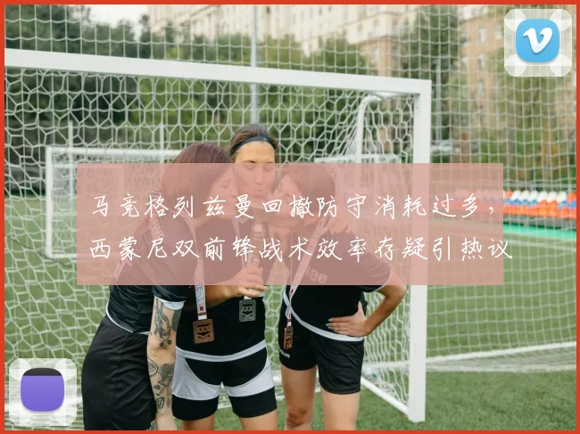 马竞格列兹曼回撤防守消耗过多,西蒙尼双前锋战术效率存疑引热议