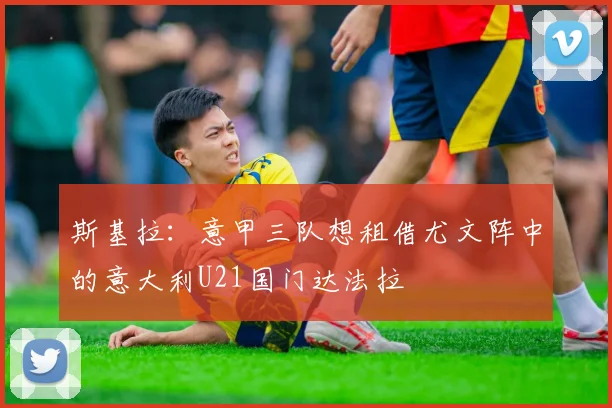 斯基拉:意甲三队想租借尤文阵中的意大利U21国门达法拉