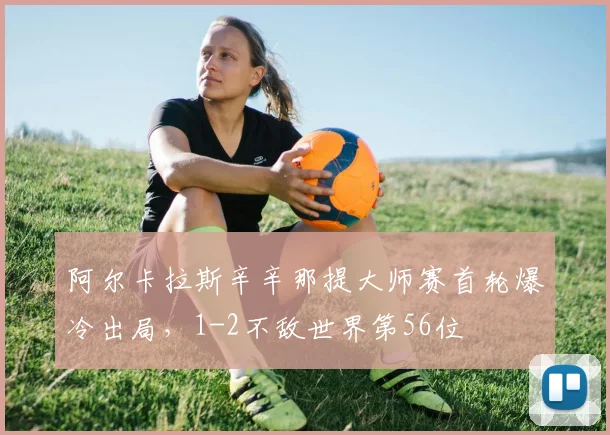 阿尔卡拉斯辛辛那提大师赛首轮爆冷出局，1-2不敌世界第56位
