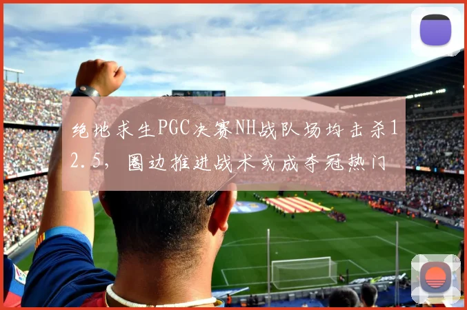 绝地求生PGC决赛NH战队场均击杀12.5,圈边推进战术或成夺冠热门