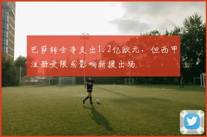 巴萨转会净支出1.2亿欧元,但西甲注册受限或影响新援出场