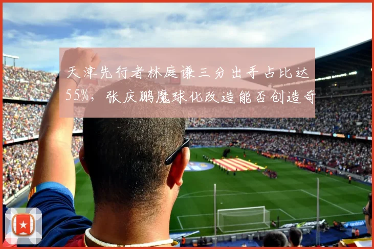天津先行者林庭谦三分出手占比达55%,张庆鹏魔球化改造能否创造奇迹?