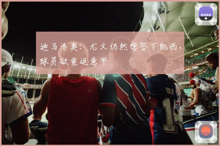 迪马济奥：尤文仍然想签下凯西，球员欲重返意甲